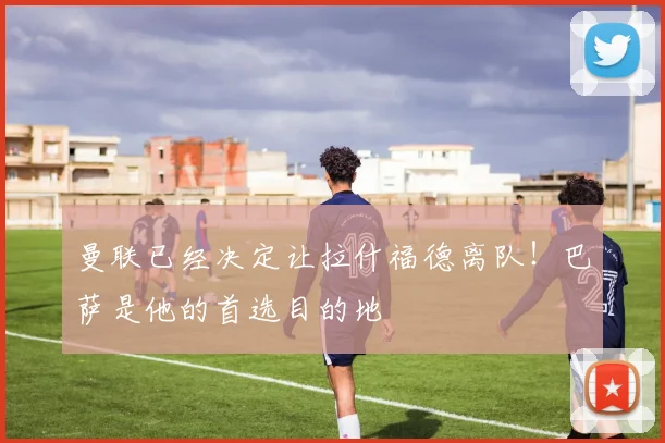 曼联已经决定让拉什福德离队！巴萨是他的首选目的地